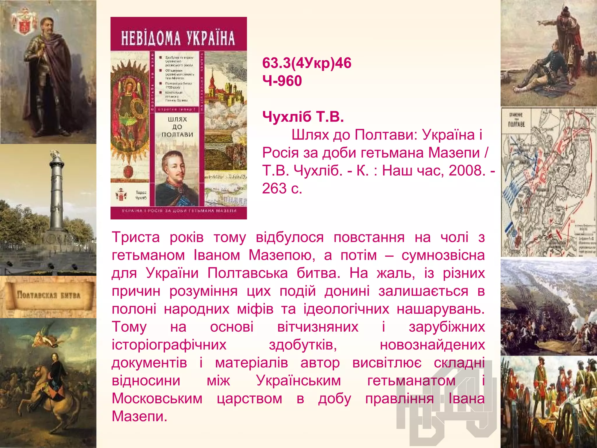 63.3(4Укр)46
Ч-960
Чухліб Т.В.
Шлях до Полтави: Україна і
Росія за доби гетьмана Мазепи /
Т.В. Чухліб. - К. : Наш час, 2008. -
263 с.
Триста років тому відбулося повстання на чолі з
гетьманом Іваном Мазепою, а потім – сумнозвісна
для України Полтавська битва. На жаль, із різних
причин розуміння цих подій донині залишається в
полоні народних міфів та ідеологічних нашарувань.
Тому на основі вітчизняних і зарубіжних
історіографічних здобутків, новознайдених
документів і матеріалів автор висвітлює складні
відносини між Українським гетьманатом і
Московським царством в добу правління Івана
Мазепи.
 
