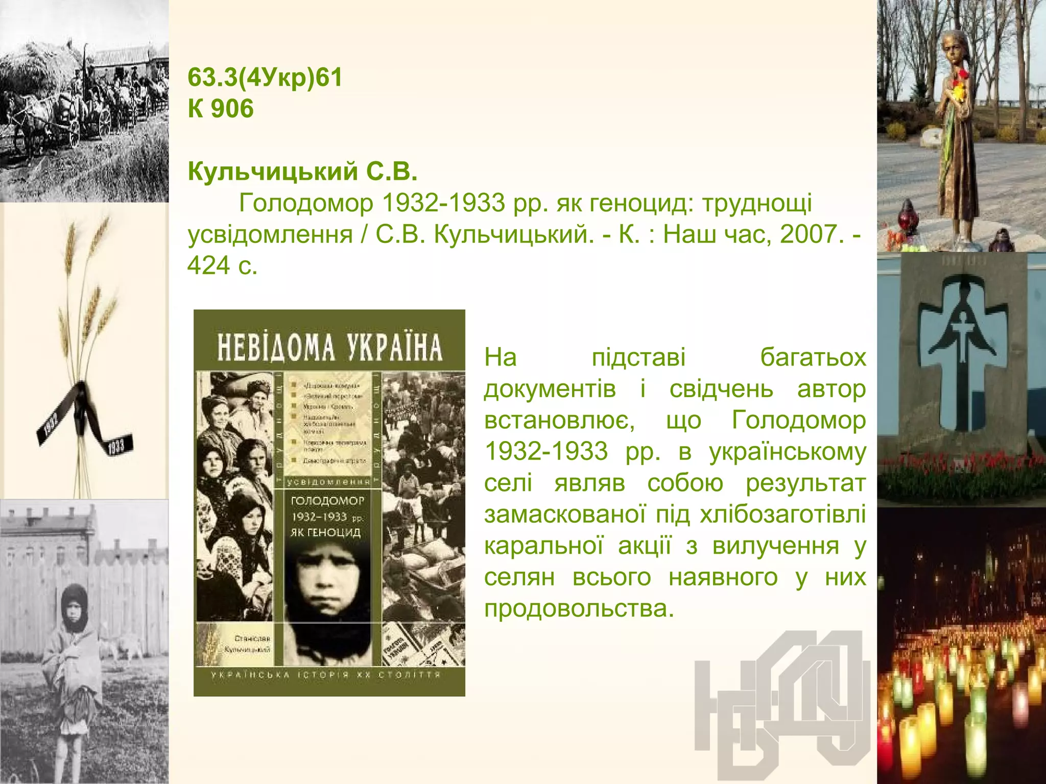 63.3(4Укр)61
К 906
Кульчицький С.В.
Голодомор 1932-1933 рр. як геноцид: труднощі
усвідомлення / С.В. Кульчицький. - К. : Наш час, 2007. -
424 с.
На підставі багатьох
документів і свідчень автор
встановлює, що Голодомор
1932-1933 рр. в українському
селі являв собою результат
замаскованої під хлібозаготівлі
каральної акції з вилучення у
селян всього наявного у них
продовольства.
 