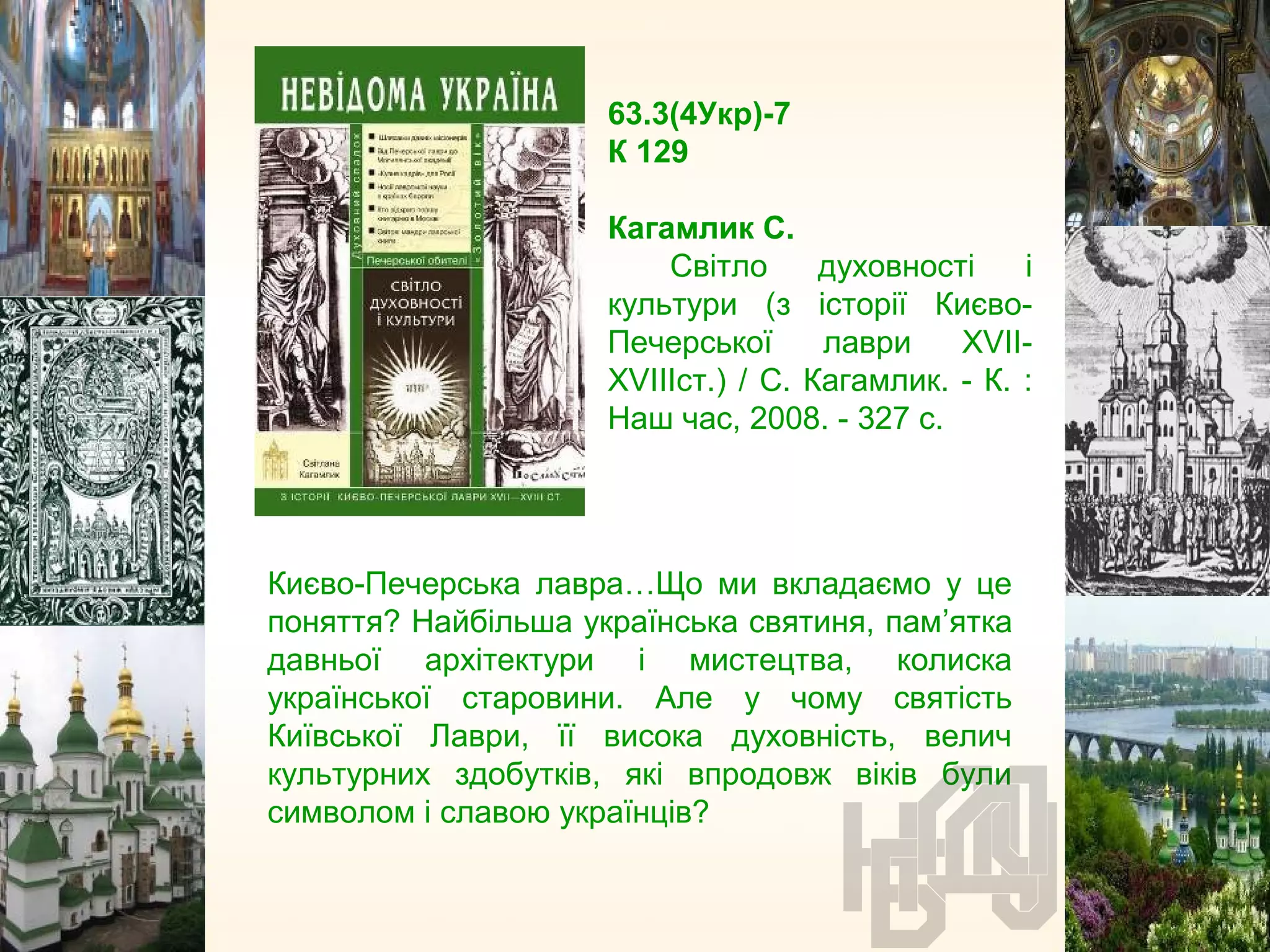 63.3(4Укр)-7
К 129
Кагамлик С.
Світло духовності і
культури (з історії Києво-
Печерської лаври XVII-
XVIIIст.) / С. Кагамлик. - К. :
Наш час, 2008. - 327 с.
Києво-Печерська лавра…Що ми вкладаємо у це
поняття? Найбільша українська святиня, пам’ятка
давньої архітектури і мистецтва, колиска
української старовини. Але у чому святість
Київської Лаври, її висока духовність, велич
культурних здобутків, які впродовж віків були
символом і славою українців?
 
