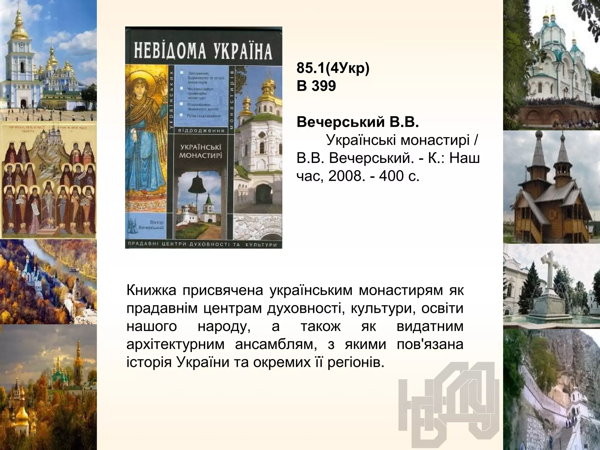 85.1(4Укр)
В 399
Вечерський В.В.
Українські монастирі /
В.В. Вечерський. - К.: Наш
час, 2008. - 400 с.
Книжка присвячена українським монастирям як
прадавнім центрам духовності, культури, освіти
нашого народу, а також як видатним
архітектурним ансамблям, з якими пов'язана
історія України та окремих її регіонів.
 