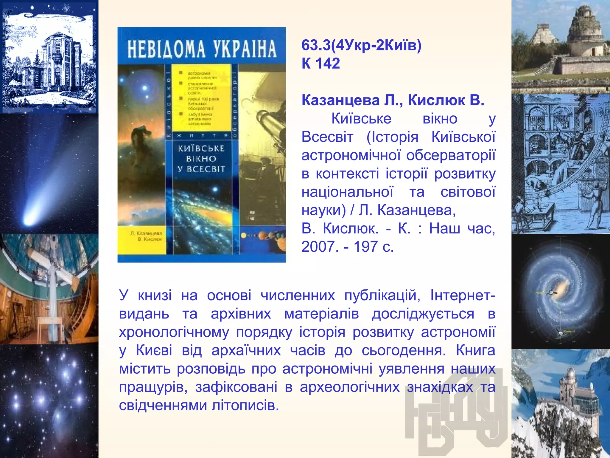 63.3(4Укр-2Київ)
К 142
Казанцева Л., Кислюк В.
Київське вікно у
Всесвіт (Історія Київської
астрономічної обсерваторії
в контексті історії розвитку
національної та світової
науки) / Л. Казанцева,
В. Кислюк. - К. : Наш час,
2007. - 197 с.
У книзі на основі численних публікацій, Інтернет-
видань та архівних матеріалів досліджується в
хронологічному порядку історія розвитку астрономії
у Києві від архаїчних часів до сьогодення. Книга
містить розповідь про астрономічні уявлення наших
пращурів, зафіксовані в археологічних знахідках та
свідченнями літописів.
 
