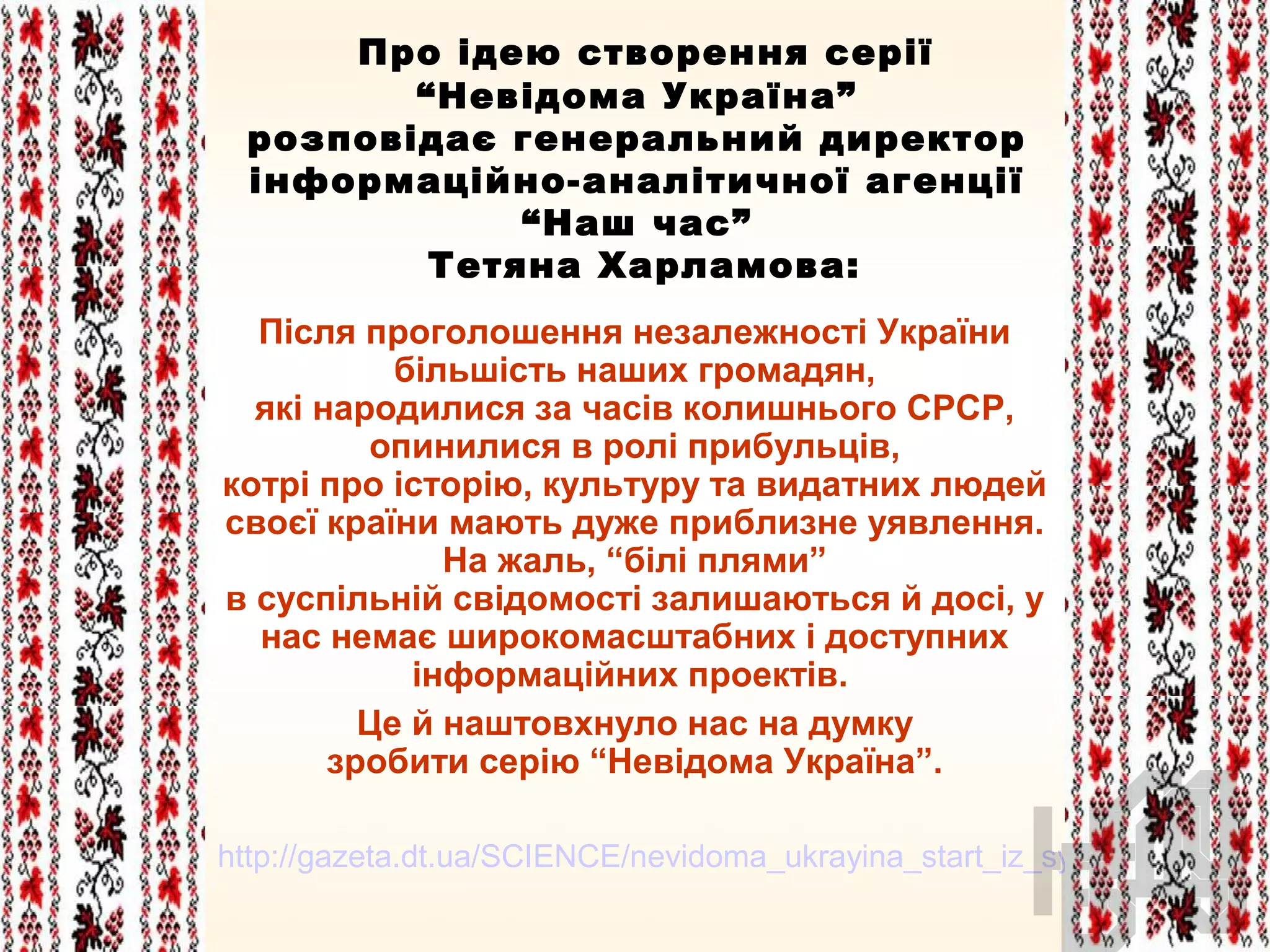 Про ідею створення серії
“Невідома Україна”
розповідає генеральний директор
інформаційно-аналітичної агенції
“Наш час”
Тетяна Харламова:
Після проголошення незалежності України
більшість наших громадян,
які народилися за часів колишнього СРСР,
опинилися в ролі прибульців,
котрі про історію, культуру та видатних людей
своєї країни мають дуже приблизне уявлення.
На жаль, “білі плями”
в суспільній свідомості залишаються й досі, у
нас немає широкомасштабних і доступних
інформаційних проектів.
Це й наштовхнуло нас на думку
зробити серію “Невідома Україна”.
http://gazeta.dt.ua/SCIENCE/nevidoma_ukrayina_start_iz_syurprizom.html
 