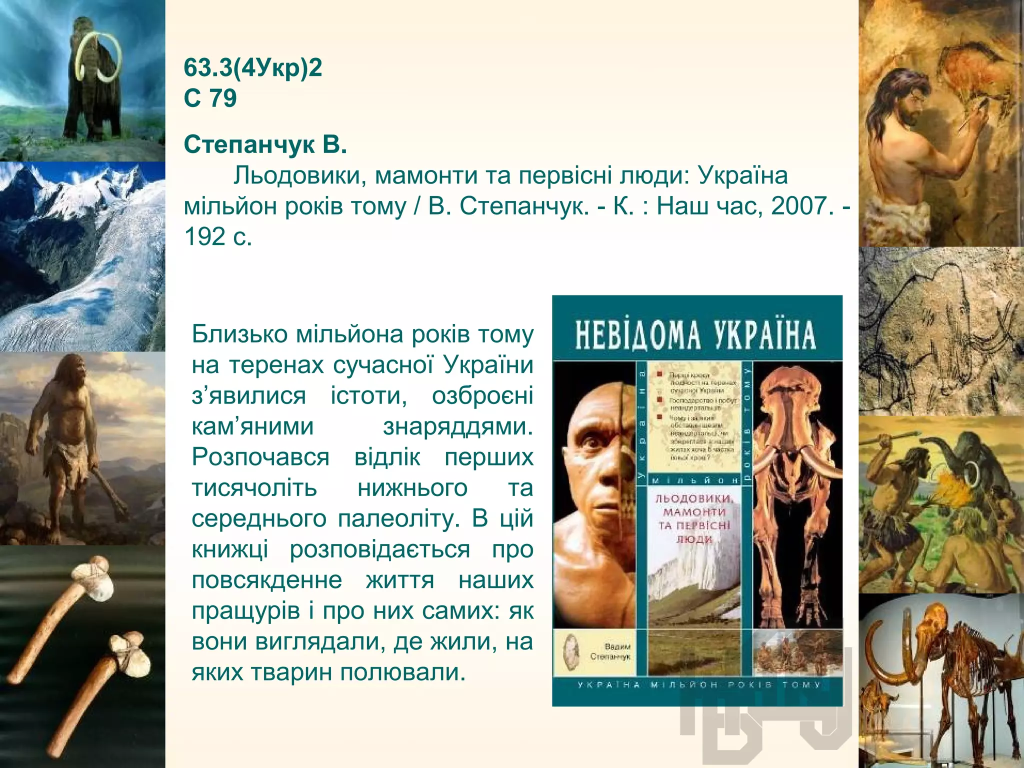 63.3(4Укр)2
С 79
Степанчук В.
Льодовики, мамонти та первісні люди: Україна
мільйон років тому / В. Степанчук. - К. : Наш час, 2007. -
192 с.
Близько мільйона років тому
на теренах сучасної України
з’явилися істоти, озброєні
кам’яними знаряддями.
Розпочався відлік перших
тисячоліть нижнього та
середнього палеоліту. В цій
книжці розповідається про
повсякденне життя наших
пращурів і про них самих: як
вони виглядали, де жили, на
яких тварин полювали.
 