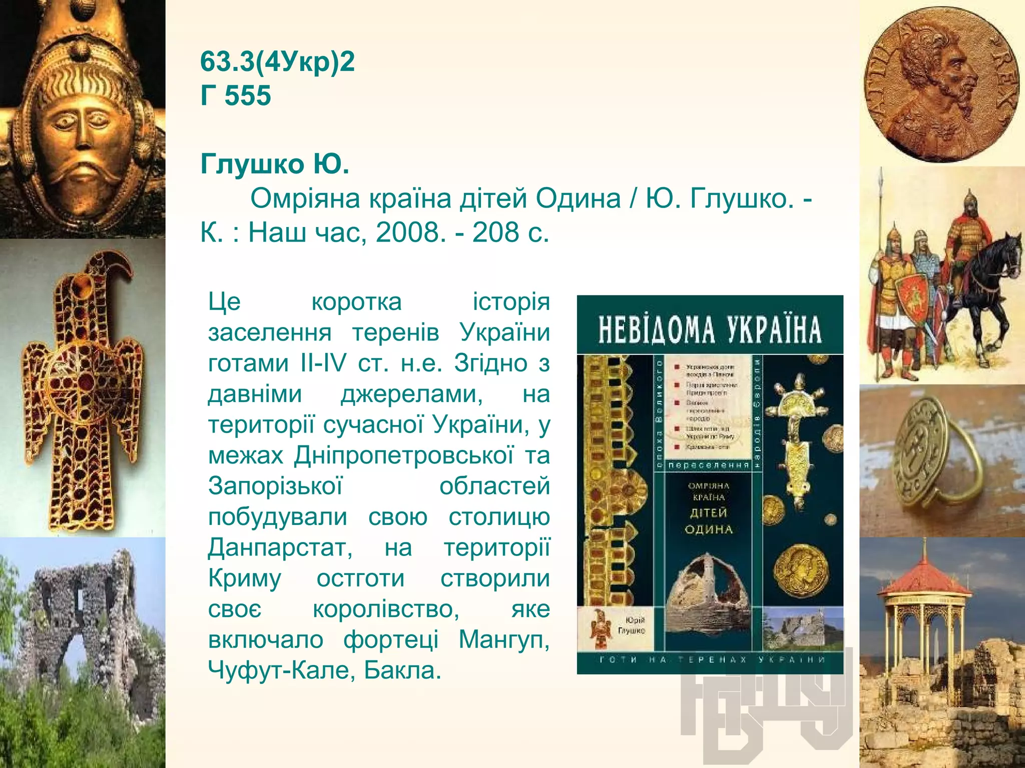 63.3(4Укр)2
Г 555
Глушко Ю.
Омріяна країна дітей Одина / Ю. Глушко. -
К. : Наш час, 2008. - 208 с.
Це коротка історія
заселення теренів України
готами II-IV ст. н.е. Згідно з
давніми джерелами, на
території сучасної України, у
межах Дніпропетровської та
Запорізької областей
побудували свою столицю
Данпарстат, на території
Криму остготи створили
своє королівство, яке
включало фортеці Мангуп,
Чуфут-Кале, Бакла.
 