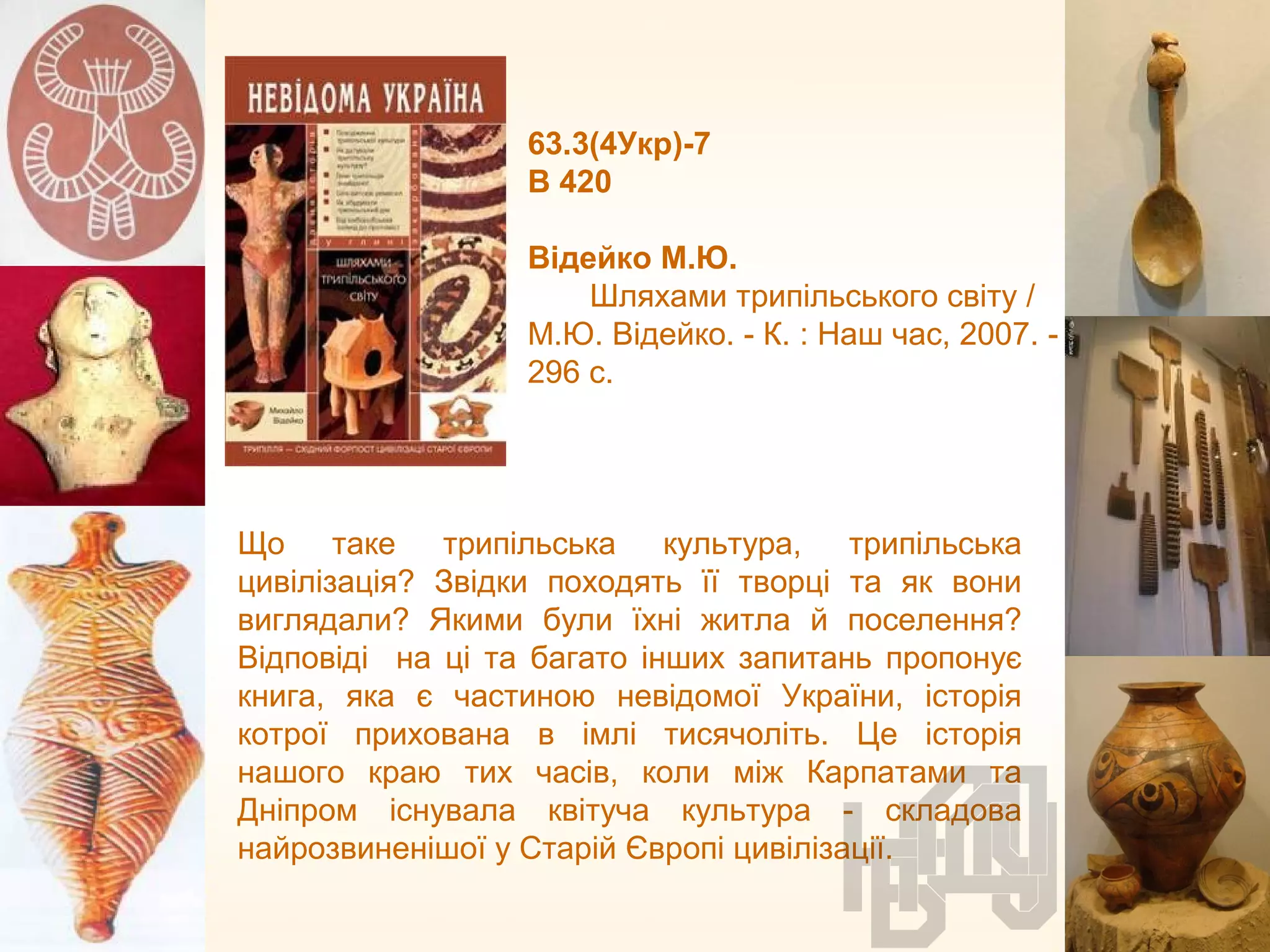 63.3(4Укр)-7
В 420
Відейко М.Ю.
Шляхами трипільського світу /
М.Ю. Відейко. - К. : Наш час, 2007. -
296 с.
Що таке трипільська культура, трипільська
цивілізація? Звідки походять її творці та як вони
виглядали? Якими були їхні житла й поселення?
Відповіді на ці та багато інших запитань пропонує
книга, яка є частиною невідомої України, історія
котрої прихована в імлі тисячоліть. Це історія
нашого краю тих часів, коли між Карпатами та
Дніпром існувала квітуча культура - складова
найрозвиненішої у Старій Європі цивілізації.
 