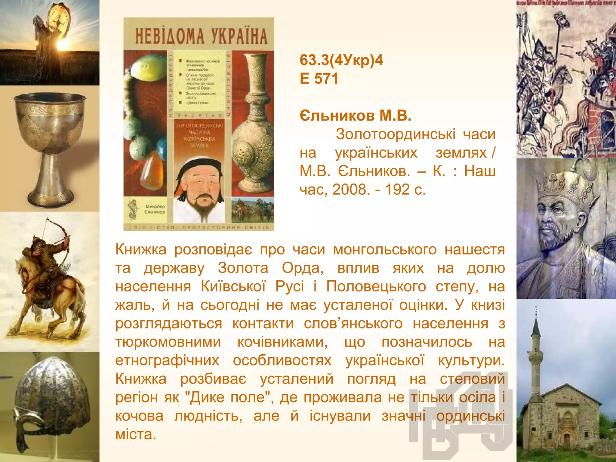 63.3(4Укр)4
Е 571
Єльников М.В.
Золотоординські часи
на українських землях /
М.В. Єльников. – К. : Наш
час, 2008. - 192 с.
Книжка розповідає про часи монгольського нашестя
та державу Золота Орда, вплив яких на долю
населення Київської Русі і Половецького степу, на
жаль, й на сьогодні не має усталеної оцінки. У книзі
розглядаються контакти слов’янського населення з
тюркомовними кочівниками, що позначилось на
етнографічних особливостях української культури.
Книжка розбиває усталений погляд на степовий
регіон як "Дике поле", де проживала не тільки осіла і
кочова людність, але й існували значні ординські
міста.
 