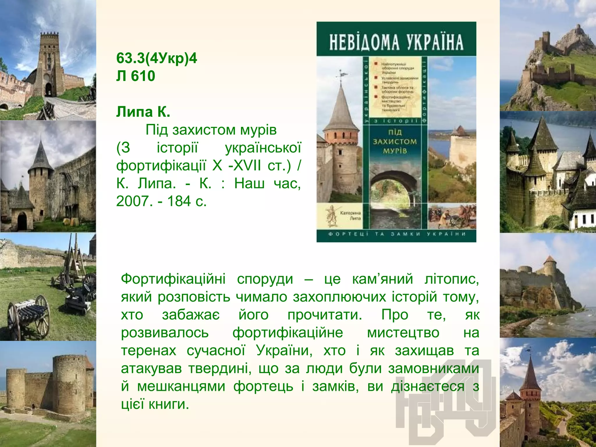 63.3(4Укр)4
Л 610
Липа К.
Під захистом мурів
(З історії української
фортифікації Х -XVII ст.) /
К. Липа. - К. : Наш час,
2007. - 184 с.
Фортифікаційні споруди – це кам’яний літопис,
який розповість чимало захоплюючих історій тому,
хто забажає його прочитати. Про те, як
розвивалось фортифікаційне мистецтво на
теренах сучасної України, хто і як захищав та
атакував твердині, що за люди були замовниками
й мешканцями фортець і замків, ви дізнаєтеся з
цієї книги.
 