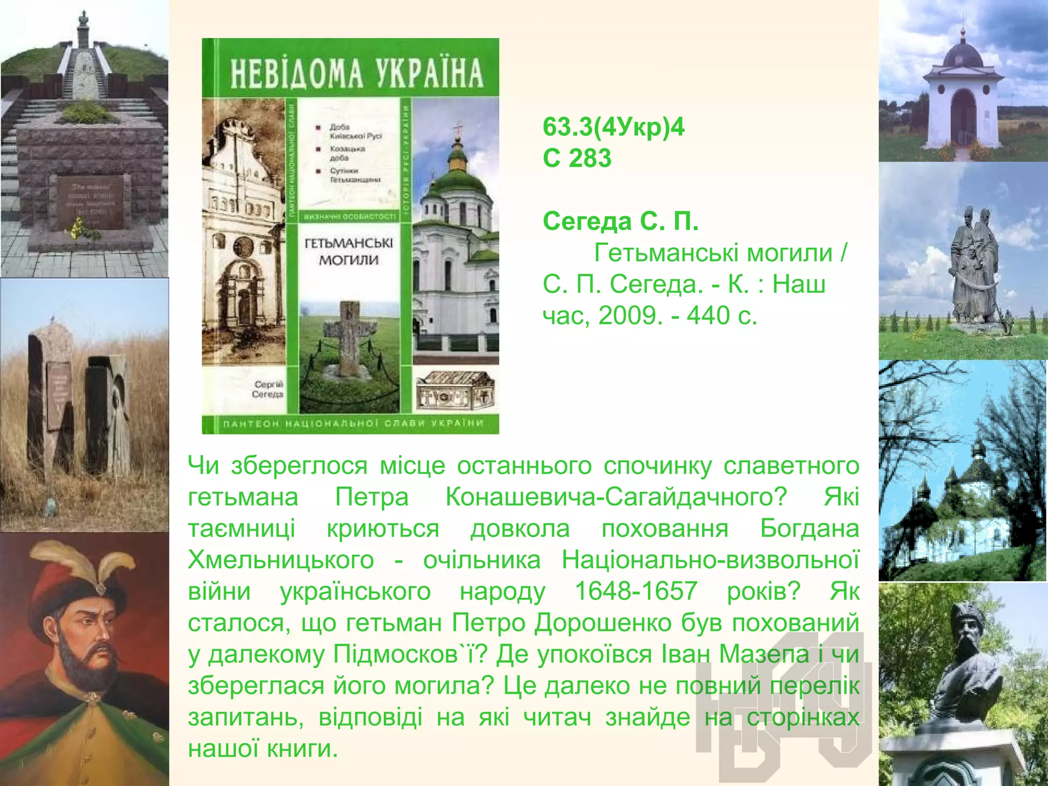 63.3(4Укр)4
С 283
Сегеда С. П.
Гетьманські могили /
С. П. Сегеда. - К. : Наш
час, 2009. - 440 с.
Чи збереглося місце останнього спочинку славетного
гетьмана Петра Конашевича-Сагайдачного? Які
таємниці криються довкола поховання Богдана
Хмельницького - очільника Національно-визвольної
війни українського народу 1648-1657 років? Як
сталося, що гетьман Петро Дорошенко був похований
у далекому Підмосков`ї? Де упокоївся Іван Мазепа і чи
збереглася його могила? Це далеко не повний перелік
запитань, відповіді на які читач знайде на сторінках
нашої книги.
 
