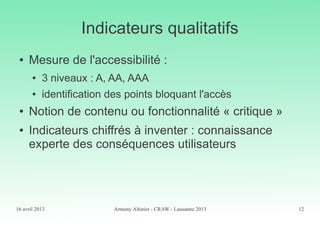 16 avril 2013 Armony Altinier - CRAW - Lausanne 2013 12
Indicateurs qualitatifs
● Mesure de l'accessibilité :
● 3 niveaux : A, AA, AAA
● identification des points bloquant l'accès
● Notion de contenu ou fonctionnalité « critique »
● Indicateurs chiffrés à inventer : connaissance
experte des conséquences utilisateurs
 