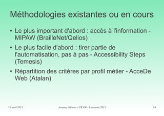 16 avril 2013 Armony Altinier - CRAW - Lausanne 2013 14
Méthodologies existantes ou en cours
● Le plus important d'abord : accès à l'information -
MIPAW (BrailleNet/Qelios)
● Le plus facile d'abord : tirer partie de
l'automatisation, pas à pas - Accessibility Steps
(Temesis)
● Répartition des critères par profil métier - AcceDe
Web (Atalan)
 