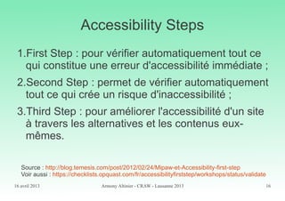 16 avril 2013 Armony Altinier - CRAW - Lausanne 2013 16
Accessibility Steps
1.First Step : pour vérifier automatiquement tout ce
qui constitue une erreur d'accessibilité immédiate ;
2.Second Step : permet de vérifier automatiquement
tout ce qui crée un risque d'inaccessibilité ;
3.Third Step : pour améliorer l'accessibilité d'un site
à travers les alternatives et les contenus eux-
mêmes.
Source : http://blog.temesis.com/post/2012/02/24/Mipaw-et-Accessibility-first-step
Voir aussi : https://checklists.opquast.com/fr/accessibilityfirststep/workshops/status/validate
 