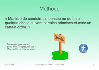 16 avril 2013 Armony Altinier - CRAW - Lausanne 2013 2
Méthode
« Manière de conduire sa pensée ou de faire
quelque chose suivant certains principes et avec un
certain ordre. »
Étymologie (grec ancien)
μετά, metá : « après, qui suit »
δός, hodós : « chemin, voie »ὁ
 