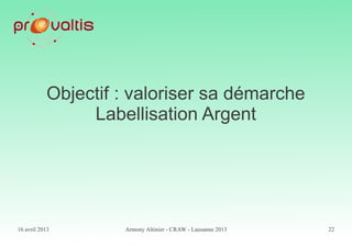 16 avril 2013 Armony Altinier - CRAW - Lausanne 2013 22
Objectif : valoriser sa démarche
Labellisation Argent
 