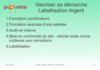 16 avril 2013 Armony Altinier - CRAW - Lausanne 2013 23
Valoriser sa démarche
Labellisation Argent
1.Formation contributeurs
2.Formation avancée d'une salariée
3.Audit en interne
4.Mise en conformité du site : refonte totale moins
coûteuse que corrections
5.Labellisation
 