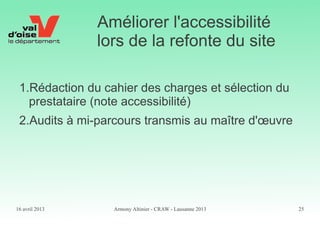16 avril 2013 Armony Altinier - CRAW - Lausanne 2013 25
Améliorer l'accessibilité
lors de la refonte du site
1.Rédaction du cahier des charges et sélection du
prestataire (note accessibilité)
2.Audits à mi-parcours transmis au maître d'œuvre
 