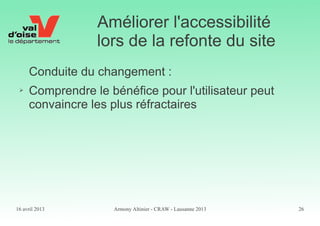 16 avril 2013 Armony Altinier - CRAW - Lausanne 2013 26
Améliorer l'accessibilité
lors de la refonte du site
Conduite du changement :
➢ Comprendre le bénéfice pour l'utilisateur peut
convaincre les plus réfractaires
 