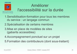 16 avril 2013 Armony Altinier - CRAW - Lausanne 2013 28
Améliorer
l'accessibilité sur la durée
1.Sensibilisation-formation pour tous les membres
du service : un langage commun
2.Spécialisation de certains membres
3.Mise en place de modèles de sites
(gabarits accessibles)
4.Accompagnement ponctuel sur un projet
5.Formation des contributeurs (dont sous-traitant)
 