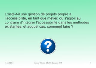 16 avril 2013 Armony Altinier - CRAW - Lausanne 2013 3
Existe-t-il une gestion de projets propre à
l'accessibilité, en tant que métier, ou s'agit-il au
contraire d'intégrer l'accessibilité dans les méthodes
existantes, et auquel cas, comment faire ?
 