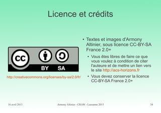 16 avril 2013 Armony Altinier - CRAW - Lausanne 2013 34
Licence et crédits
● Textes et images d'Armony
Altinier, sous licence CC-BY-SA
France 2.0+
● Vous êtes libres de faire ce que
vous voulez à condition de citer
l'auteure et de mettre un lien vers
le site http://acs-horizons.fr
● Vous devez conserver la licence
CC-BY-SA France 2.0+
http://creativecommons.org/licenses/by-sa/2.0/fr/
 