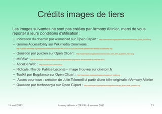 16 avril 2013 Armony Altinier - CRAW - Lausanne 2013 35
Crédits images de tiers
Les images suivantes ne sont pas créées par Armony Altinier, merci de vous
reporter à leurs conditions d'utilisation :
● Indication du chemin par wsnaccad sur Open Clipart : http://openclipart.org/people/wsnaccad/wsnaccad_SIGN_POST.svg
● Gnome Accessibility sur Wikimedia Commons :
http://upload.wikimedia.org/wikipedia/commons/archive/4/44/20100301020339!Gnome-preferences-desktop-accessibility.svg
●
Question par purzen sur Open Clipart : http://openclipart.org/people/purzen/purzen_Icon_with_question_mark.svg
● MIPAW : http://fr.slideshare.net/Qelios/mipaw-modle-dimplmentation-progressive-de-laccessibilit-du-web-fean-2012
● AcceDe Web : http://accede-web.com/fr/notices
● Ridicule, film de Patrice Leconte - Image trouvée sur cinetom.fr
●
Toolkit par Bogdanco sur Open Clipart : http://openclipart.org/people/bogdanco/bogdanco_Toolkit.svg
●
Accès pour tous : création de Julie Tolomelli à partir d'une idée originale d'Armony Altinier
● Question par technoargia sur Open Clipart : http://openclipart.org/people/technoargia/technoargia_Bulle_droite_question.svg
 