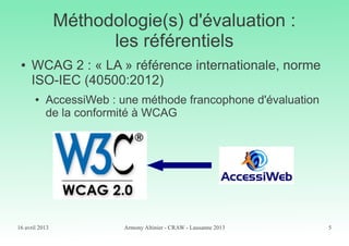 16 avril 2013 Armony Altinier - CRAW - Lausanne 2013 5
Méthodologie(s) d'évaluation :
les référentiels
● WCAG 2 : « LA » référence internationale, norme
ISO-IEC (40500:2012)
● AccessiWeb : une méthode francophone d'évaluation
de la conformité à WCAG
 