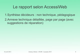 16 avril 2013 Armony Altinier - CRAW - Lausanne 2013 8
Le rapport selon AccessiWeb
1.Synthèse décideurs : non technique, pédagogique
2.Annexe technique détaillée, page par page (avec
suggestions de réparation)
 