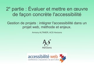 2e
partie : Évaluer et mettre en œuvre
de façon concrète l'accessibilité
Gestion de projets : intégrer l'accessibilité dans un
projet web, méthode et enjeux.
Armony ALTINIER, ACS Horizons
 
