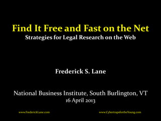 Find It Free and Fast on the Net
     Strategies for Legal Research on the Web




                         Frederick S. Lane


National Business Institute, South Burlington, VT
                            16 April 2013
 www.FrederickLane.com                      www.CybertrapsfortheYoung.com
 