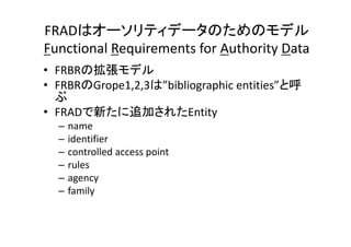 FRADはオーソリティデータのためのモデル
Functional Requirements for Authority Data
• FRBRの拡張モデル
• FRBRのGrope1,2,3は”bibliographic entities”と呼
ぶ
• FRADで新たに追加されたEntity
– name
– identifier
– controlled access point
– rules
– agency
– family
 
