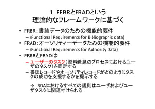 1. FRBRとFRADという
理論的なフレームワークに基づく
• FRBR：書誌データのための機能的要件
– (Functional Requirements for Bibliographic data)
• FRAD：オーソリティーデータための機能的要件
– (Functional Requirements for Authority Data)
• FRBRとFRADは
– ユーザーのタスク（資料発見のプロセスにおけるユー
ザのタスク）を同定する
– 書誌レコードやオーソリティレコードがどのようにタス
クの成功を支援するかを提示する
→ RDAにおけるすべての規則はユーザおよびユー
ザタスクに関連付けられる
 