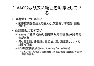 3. AACR2より広い範囲を対象としてい
る
• 図書館だけじゃない
– 図書館業界を超えて使える（文書館、博物館、出版
界など）
• 英語圏だけじゃない
– “content”標準であり、国際的対応の観点からも可能
性がある
– 異なる言語、書記法、数記法、暦、測定系、、、への
対応も可能
– RDA制定委員会（Joint Steering Committee）
• コメントをもらった←国際組織、各国の国立図書館、各国の
目録委員会
 