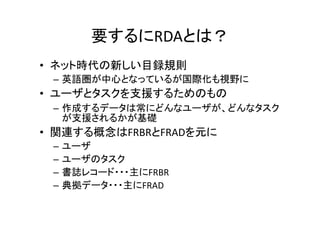 要するにRDAとは？
• ネット時代の新しい目録規則
– 英語圏が中心となっているが国際化も視野に
• ユーザとタスクを支援するためのもの
– 作成するデータは常にどんなユーザが、どんなタスク
が支援されるかが基礎
• 関連する概念はFRBRとFRADを元に
– ユーザ
– ユーザのタスク
– 書誌レコード・・・主にFRBR
– 典拠データ・・・主にFRAD
 