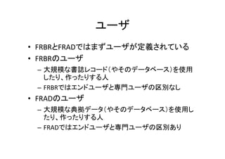ユーザ
• FRBRとFRADではまずユーザが定義されている
• FRBRのユーザ
– 大規模な書誌レコード（やそのデータベース）を使用
したり、作ったりする人
– FRBRではエンドユーザと専門ユーザの区別なし
• FRADのユーザ
– 大規模な典拠データ（やそのデータベース）を使用し
たり、作ったりする人
– FRADではエンドユーザと専門ユーザの区別あり
 