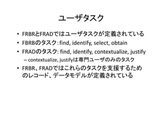 ユーザタスク
• FRBRとFRADではユーザタスクが定義されている
• FBRBのタスク：find, identify, select, obtain
• FRADのタスク: find, identify, contextualize, justify
– contextualize, justifyは専門ユーザのみのタスク
• FRBR、FRADではこれらのタスクを支援するため
のレコード、データモデルが定義されている
 