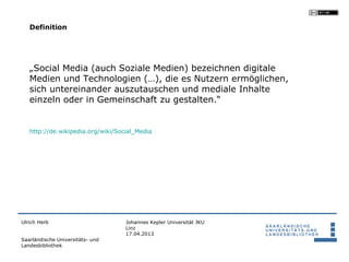 Definition




   „Social Media (auch Soziale Medien) bezeichnen digitale
   Medien und Technologien (…), die es Nutzern ermöglichen,
   sich untereinander auszutauschen und mediale Inhalte
   einzeln oder in Gemeinschaft zu gestalten.“


   http://de.wikipedia.org/wiki/Social_Media




Ulrich Herb                        Johannes Kepler Universität JKU
                                   Linz
                                   17.04.2013
Saarländische Universitäts- und
Landesbibliothek
 