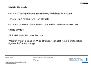 Mögliche Merkmale


   •Inhalte (Texte) werden zusammen/ kollaborativ erstellt

   •Inhalte sind dynamisch und aktuell

   •Inhalte können einfach erstellt, verwaltet, verbreitet werden

   •Interaktivität

   •Bidirektionale Kommunikation

   •Werden meist direkt im Web-Browser genutzt (keine Installation
   eigener Software nötig)




Ulrich Herb                       Johannes Kepler Universität JKU
                                  Linz
                                  17.04.2013
Saarländische Universitäts- und
Landesbibliothek
 
