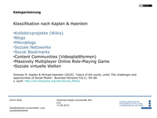 Kategorisierung


   Klassifikation nach Kaplan & Haenlein

   •Kollektivprojekte (Wikis)
   •Blogs
   •Mikroblogs
   •Soziale Netzwerke
   •Social Bookmarks
   •Content Communities (Videoplattformen)
   •Massively Multiplayer Online Role-Playing Game
   •Soziale virtuelle Welten

   Andreas M. Kaplan & Michael Haenlein (2010). "Users of the world, unite! The challenges and
   opportunities of Social Media". Business Horizons 53(1): 59–68.
   s. auch: http://de.wikipedia.org/wiki/Social_Media




Ulrich Herb                       Johannes Kepler Universität JKU
                                  Linz
                                  17.04.2013
Saarländische Universitäts- und
Landesbibliothek
 