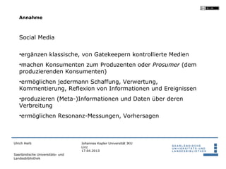 Annahme



   Social Media

   •ergänzen klassische, von Gatekeepern kontrollierte Medien
   •machen Konsumenten zum Produzenten oder Prosumer (dem
   produzierenden Konsumenten)
   •ermöglichen jedermann Schaffung, Verwertung,
   Kommentierung, Reflexion von Informationen und Ereignissen
   •produzieren (Meta-)Informationen und Daten über deren
   Verbreitung
   •ermöglichen Resonanz-Messungen, Vorhersagen



Ulrich Herb                       Johannes Kepler Universität JKU
                                  Linz
                                  17.04.2013
Saarländische Universitäts- und
Landesbibliothek
 