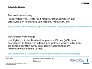 Beispiele: Medien



   Reichweitenmessung
   •Kooperation von Twitter mit Marktforschungsinstuten zur
   Erfassung der Reichweite von Medien, Produkten, etc.

   http://www.heise.de/newsticker/meldung/Twitter-und-Nielsen-kooperieren-fuer-soziale-TV-Reichweitenmess




   Blockbuster Vorhersage
   •Häufigkeit, mit der Beschreibungen von Filmen (VOR deren
   Erscheinen) in Wikipedia editiert und gelesen werden oder über
   die Filme getwittert wird, sagt deren Kassenerfolg am
   Premierenwochenende vorher.

   http://www.guardian.co.uk/science/2012/nov/08/wikipedia-buzz-blockbuster-movies-takings


Ulrich Herb                       Johannes Kepler Universität JKU
                                  Linz
                                  17.04.2013
Saarländische Universitäts- und
Landesbibliothek
 