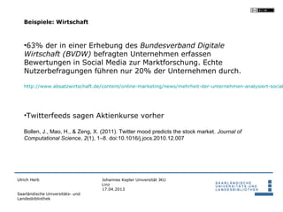 Beispiele: Wirtschaft



   •63% der in einer Erhebung des Bundesverband Digitale
   Wirtschaft (BVDW) befragten Unternehmen erfassen
   Bewertungen in Social Media zur Marktforschung. Echte
   Nutzerbefragungen führen nur 20% der Unternehmen durch.

   http://www.absatzwirtschaft.de/content/online-marketing/news/mehrheit-der-unternehmen-analysiert-social




   •Twitterfeeds sagen Aktienkurse vorher

   Bollen, J., Mao, H., & Zeng, X. (2011). Twitter mood predicts the stock market. Journal of
   Computational Science, 2(1), 1–8. doi:10.1016/j.jocs.2010.12.007




Ulrich Herb                        Johannes Kepler Universität JKU
                                   Linz
                                   17.04.2013
Saarländische Universitäts- und
Landesbibliothek
 