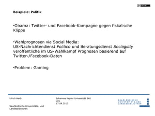 Beispiele: Politik



   •Obama: Twitter- und Facebook-Kampagne gegen fiskalische
   Klippe

   •Wahlprognosen via Social Media:
   US-Nachrichtendienst Politico und Beratungsdienst Sociagility
   veröffentliche im US-Wahlkampf Prognosen basierend auf
   Twitter-/Facebook-Daten

   •Problem: Gaming




Ulrich Herb                       Johannes Kepler Universität JKU
                                  Linz
                                  17.04.2013
Saarländische Universitäts- und
Landesbibliothek
 