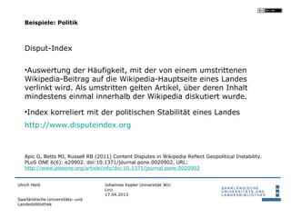 Beispiele: Politik



   Disput-Index

   •Auswertung der Häufigkeit, mit der von einem umstrittenen
   Wikipedia-Beitrag auf die Wikipedia-Hauptseite eines Landes
   verlinkt wird. Als umstritten gelten Artikel, über deren Inhalt
   mindestens einmal innerhalb der Wikipedia diskutiert wurde.

   •Index korreliert mit der politischen Stabilität eines Landes
   http://www.disputeindex.org



   Apic G, Betts MJ, Russell RB (2011) Content Disputes in Wikipedia Reflect Geopolitical Instability.
   PLoS ONE 6(6): e20902. doi:10.1371/journal.pone.0020902, URL:
   http://www.plosone.org/article/info/doi:10.1371/journal.pone.0020902


Ulrich Herb                         Johannes Kepler Universität JKU
                                    Linz
                                    17.04.2013
Saarländische Universitäts- und
Landesbibliothek
 