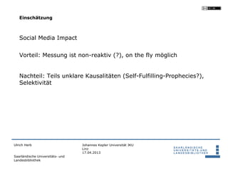 Einschätzung



   Social Media Impact


   Vorteil: Messung ist non-reaktiv (?), on the fly möglich


   Nachteil: Teils unklare Kausalitäten (Self-Fulfilling-Prophecies?),
   Selektivität




Ulrich Herb                       Johannes Kepler Universität JKU
                                  Linz
                                  17.04.2013
Saarländische Universitäts- und
Landesbibliothek
 