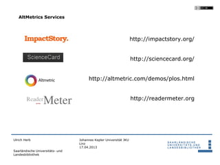 AltMetrics Services




                                                                    http://impactstory.org/


                                                                    http://sciencecard.org/


                                       http://altmetric.com/demos/plos.html


                                                                    http://readermeter.org




Ulrich Herb                       Johannes Kepler Universität JKU
                                  Linz
                                  17.04.2013
Saarländische Universitäts- und
Landesbibliothek
 