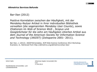 Altmetrics Services Befunde


      Bar-Ilan (2012)

      Positive Korrelation zwischen der Häufigkeit, mit der
      Mendeley-Nutzer Artikel in ihrer individuellen Bibliothek
      verwalten (die sogenannten Mendeley User Counts), sowie
      Zitationen im Web of Science WoS , Scopus und
      GoogleScholar für die zehn am häufigsten zitierten Artikel aus
      dem Journal of the American Society for Information Science
      and Technology (JASIST) (Zeitspanne 2001- 2011).

      Bar-Ilan, J. (2012). JASIST@mendeley. ACM Web Science Conference 2012 Workshop.
      Evanston, IL. Retrieved from http://altmetrics.org/altmetrics12/bar-ilan/




Ulrich Herb                       Johannes Kepler Universität JKU
                                  Linz
                                  17.04.2013
Saarländische Universitäts- und
Landesbibliothek
 