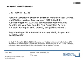 Altmetrics Services Befunde


      Li & Thelwall (2012)

      Positive Korrelation zwischen zwischen Mendeley User Counts
      und Zitationswerten. Basis waren 1.397 Artikel des
      Publikationsjahres 2008 aus den Gebieten Genomik und
      Genetik, die von Experten der Post Publication Review
      Plattform Faculty of 1000 (F1000) ausgewählt wurden.

      Zugrunde lagen Zitationswerte aus dem WoS, Scopus and
      GoogleScholar


      Li, X., & Thelwall, M. (2012). F1000, Mendeley and Traditional Bibliometric Indicators. 17th
      International Conference on Science and Technology Indicators (Vol. 3, pp. 1–11). Retrieved
      from http://2012.sticonference.org/Proceedings/vol2/Li_F1000_541.pdf




Ulrich Herb                         Johannes Kepler Universität JKU
                                    Linz
                                    17.04.2013
Saarländische Universitäts- und
Landesbibliothek
 