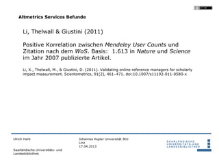 Altmetrics Services Befunde


      Li, Thelwall & Giustini (2011)

      Positive Korrelation zwischen Mendeley User Counts und
      Zitation nach dem WoS. Basis: 1.613 in Nature und Science
      im Jahr 2007 publizierte Artikel.

      Li, X., Thelwall, M., & Giustini, D. (2011). Validating online reference managers for scholarly
      impact measurement. Scientometrics, 91(2), 461–471. doi:10.1007/s11192-011-0580-x




Ulrich Herb                          Johannes Kepler Universität JKU
                                     Linz
                                     17.04.2013
Saarländische Universitäts- und
Landesbibliothek
 