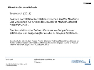 Altmetrics Services Befunde


      Eysenbach (2011)

      Positive Korrelation Korrelation zwischen Twitter Mentions
      und Zitationen für Artikel des Journal of Medical Internet
      Research JMIR .

      Die Korrelation von Twitter Mentions zu GoogleScholar
      Zitationen war ausgeprägter als die zu Scopus Zitationen.


      Eysenbach, G. (2011). Can Tweets Predict Citations? Metrics of Social Impact Based on
      Twitter and Correlation with Traditional Metrics of Scientific Impact. Journal of Medical
      Internet Research, 13(4). doi:10.2196/jmir.2012




Ulrich Herb                          Johannes Kepler Universität JKU
                                     Linz
                                     17.04.2013
Saarländische Universitäts- und
Landesbibliothek
 
