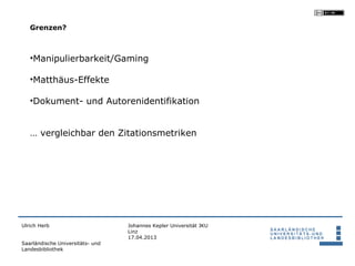 Grenzen?



   •Manipulierbarkeit/Gaming

   •Matthäus-Effekte

   •Dokument- und Autorenidentifikation


   … vergleichbar den Zitationsmetriken




Ulrich Herb                       Johannes Kepler Universität JKU
                                  Linz
                                  17.04.2013
Saarländische Universitäts- und
Landesbibliothek
 