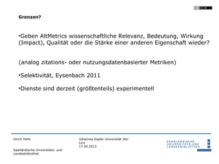 Grenzen?



   •Geben AltMetrics wissenschaftliche Relevanz, Bedeutung, Wirkung
   (Impact), Qualität oder die Stärke einer anderen Eigenschaft wieder?


   (analog zitations- oder nutzungsdatenbasierter Metriken)

   •Selektivität, Eysenbach 2011

   •Dienste sind derzeit (größtenteils) experimentell




Ulrich Herb                       Johannes Kepler Universität JKU
                                  Linz
                                  17.04.2013
Saarländische Universitäts- und
Landesbibliothek
 